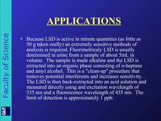 APPLICATIONS Because LSD is active in minute quantities (as little as 50 g taken orally) an extremely sensitive methods of analysis is required. Fluorimetricaly LSD is usually determined in urine from a sample of about 5mL in volume.  The sample is made alkaline and the LSD is extracted into an organic phase consisting of  n -heptane and amyl alcohol.  This is a "clean-up" procedure that removes potential interferents and increases sensitivity.  The LSD is then back-extracted into an acid solution and measured directly using and excitation wavelength of 335 nm and a fluorescence wavelength of 435 nm.  The limit of detection is approximately 1 ppb:  