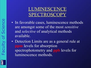 LUMINESCENCE SPECTROSCOPY In favorable cases, luminescence methods are amongst some of the most  sensitive  and  selective  of analytical methods available. Detection Limits are as a general rule at  ppm  levels for absorption spectrophotometry and  ppb  levels for luminescence methods. 