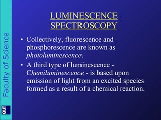 LUMINESCENCE SPECTROSCOPY Collectively, fluorescence and phosphorescence are known as  photoluminescence . A third type of luminescence - C hemiluminescence  - is based upon emission of light from an excited species formed as a result of a chemical reaction. 