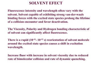 SOLVENT EFECT
Fluorescence intensity and wavelength often vary with the
solvent. Solvent capable of exhibiting strong van-der-waals
binding forces with the excited state species prolong the lifetime
of a collision encounter and favor deactivation.
The Viscosity, Polarity and Hydrogen bonding characteristic of
of solvent can significantly affect fluorescence.
There is a rapid (10-11- 10-12 s) reorientation of solvent molecule
around the excited state species causes a shift in excitation
wavelength.
Increase fluor with increase in solvent viscosity due to reduced
rate of bimolecular collision and rate of dynamic quenching.
 