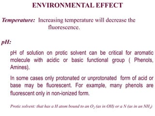 ENVIRONMENTAL EFFECT
Temperature: Increasing temperature will decrease the
fluorescence.
pH:
pH of solution on protic solvent can be critical for aromatic
molecule with acidic or basic functional group ( Phenols,
Amines).
In some cases only protonated or unprotonated form of acid or
base may be fluorescent. For example, many phenols are
fluorescent only in non-ionized form.
Protic solvent: that has a H atom bound to an O2 (as in OH) or a N (as in an NH3)
 