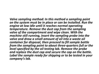 Valve sampling method: In this method a sampling point
on the system must be in place or can be installed. Run the
engine at low idle until it reaches normal operating
temperature. Remove the dust cap from the sampling
valve of the compartment and wipe clean. With the
machine still running, insert the sampling probe into the
valve and draw a small amount of oil into a waste oil
container for disposal, then proceed to fill sample bottle
from the sampling point to about three-quarters full or the
level specified by the oil testing lab. Remove the probe
and replace the dust cap and secure the cap on the bottle.
Label the sample ready for shipping or to be tested in your
company’s lab.
 