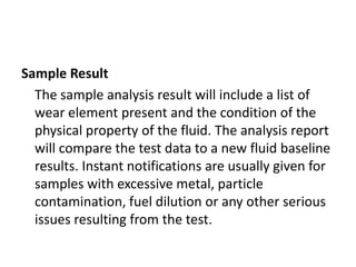 Sample Result
  The sample analysis result will include a list of
  wear element present and the condition of the
  physical property of the fluid. The analysis report
  will compare the test data to a new fluid baseline
  results. Instant notifications are usually given for
  samples with excessive metal, particle
  contamination, fuel dilution or any other serious
  issues resulting from the test.
 