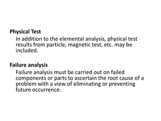 Physical Test
  In addition to the elemental analysis, physical test
  results from particle, magnetic test, etc. may be
  included.

Failure analysis
  Failure analysis must be carried out on failed
  components or parts to ascertain the root cause of a
  problem with a view of eliminating or preventing
  future occurrence.
 