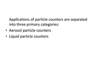 Applications of particle counters are separated
  into three primary categories:
• Aerosol particle counters
• Liquid particle counters
 