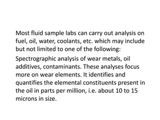 Most fluid sample labs can carry out analysis on
fuel, oil, water, coolants, etc. which may include
but not limited to one of the following:
Spectrographic analysis of wear metals, oil
additives, contaminants. These analyses focus
more on wear elements. It identifies and
quantifies the elemental constituents present in
the oil in parts per million, i.e. about 10 to 15
microns in size.
 