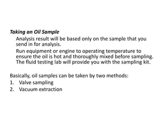 Taking an Oil Sample
  Analysis result will be based only on the sample that you
  send in for analysis.
  Run equipment or engine to operating temperature to
  ensure the oil is hot and thoroughly mixed before sampling.
  The fluid testing lab will provide you with the sampling kit.

Basically, oil samples can be taken by two methods:
1. Valve sampling
2. Vacuum extraction
 