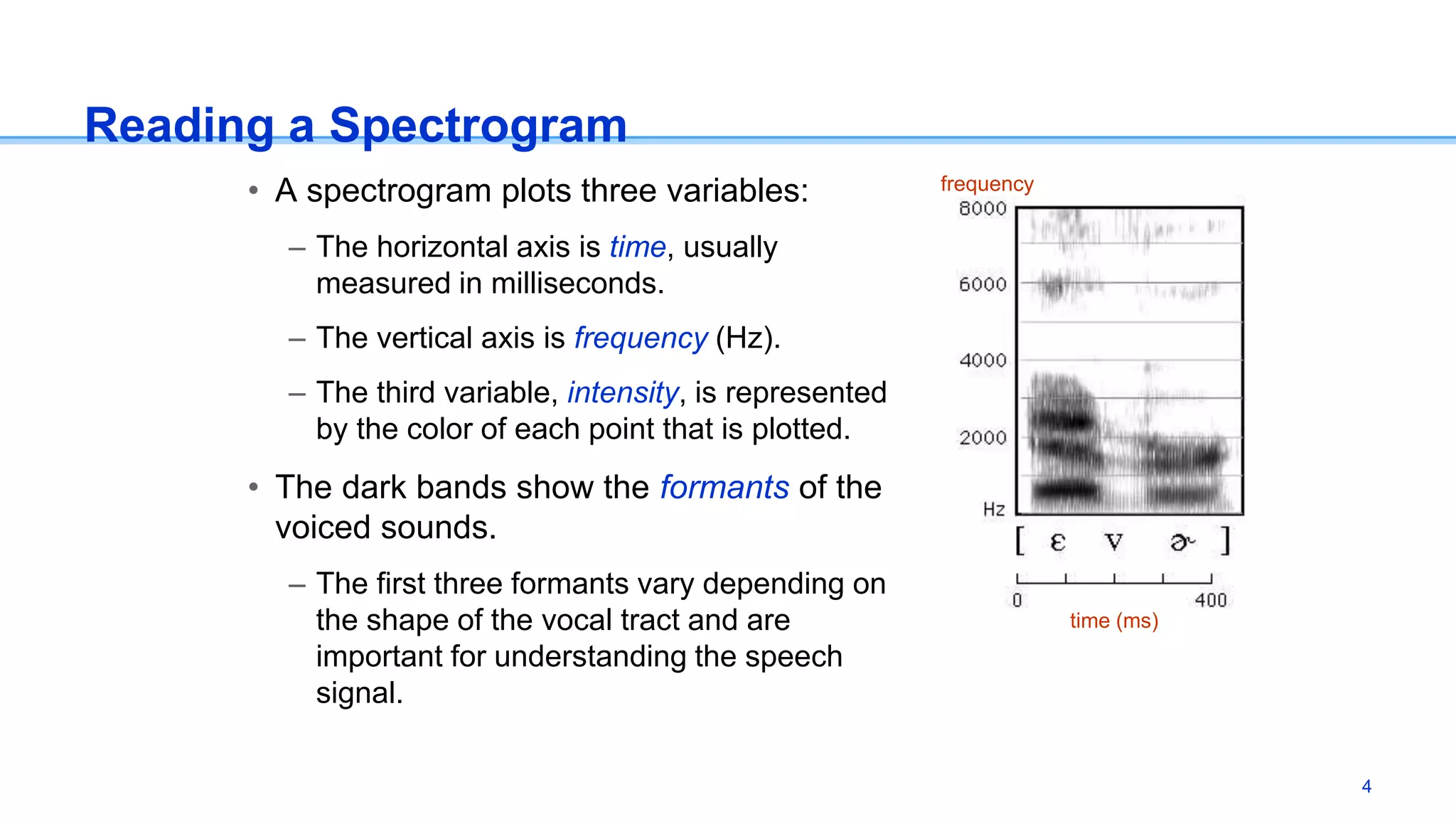 Reading a Spectrogram
• A spectrogram plots three variables:
– The horizontal axis is time, usually
measured in milliseconds.
– The vertical axis is frequency (Hz).
– The third variable, intensity, is represented
by the color of each point that is plotted.
• The dark bands show the formants of the
voiced sounds.
– The first three formants vary depending on
the shape of the vocal tract and are
important for understanding the speech
signal.
frequency
time (ms)
4
 