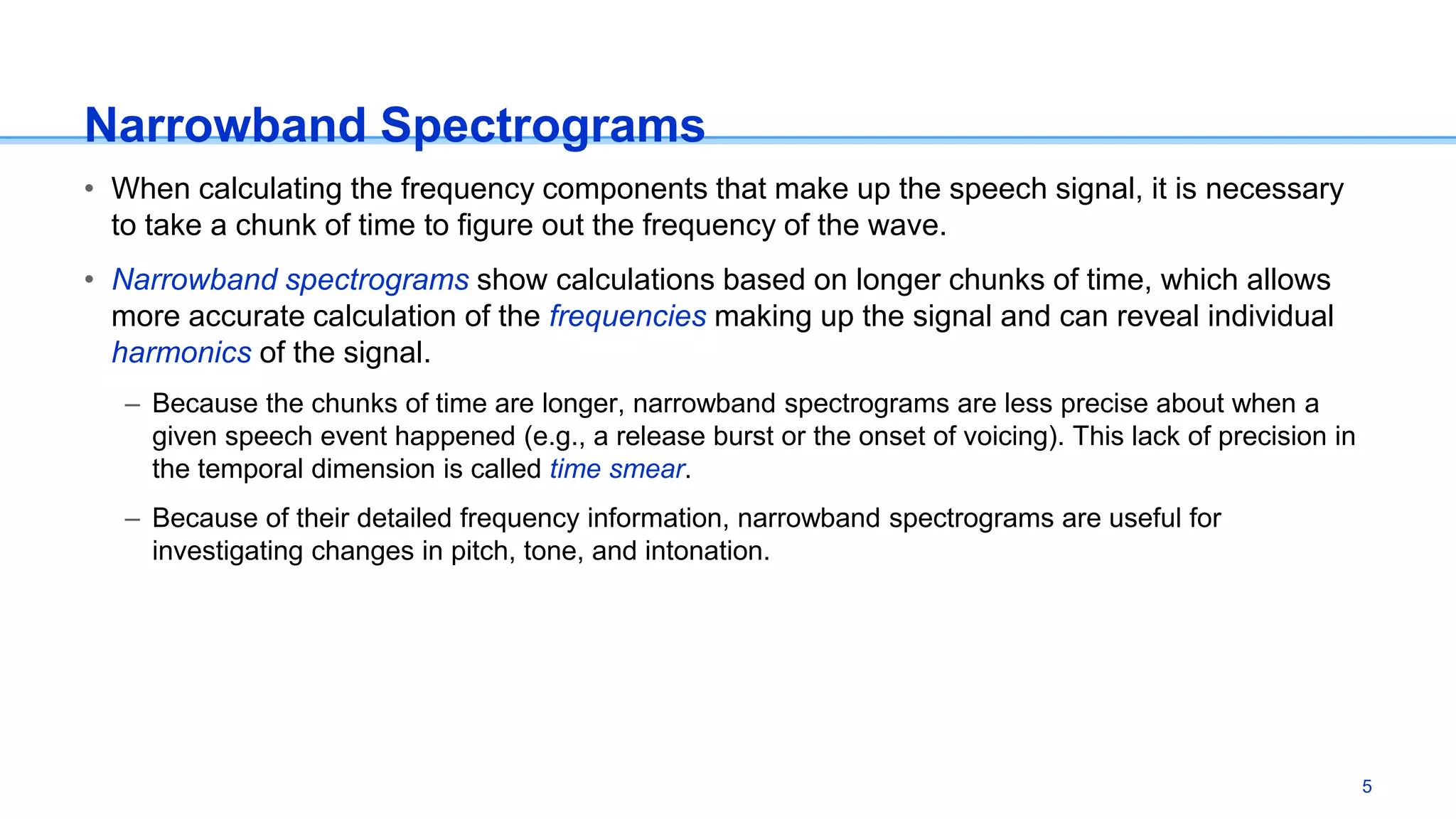 Narrowband Spectrograms
• When calculating the frequency components that make up the speech signal, it is necessary
to take a chunk of time to figure out the frequency of the wave.
• Narrowband spectrograms show calculations based on longer chunks of time, which allows
more accurate calculation of the frequencies making up the signal and can reveal individual
harmonics of the signal.
– Because the chunks of time are longer, narrowband spectrograms are less precise about when a
given speech event happened (e.g., a release burst or the onset of voicing). This lack of precision in
the temporal dimension is called time smear.
– Because of their detailed frequency information, narrowband spectrograms are useful for
investigating changes in pitch, tone, and intonation.
5
 
