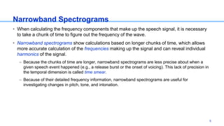Narrowband Spectrograms
• When calculating the frequency components that make up the speech signal, it is necessary
to take a chunk of time to figure out the frequency of the wave.
• Narrowband spectrograms show calculations based on longer chunks of time, which allows
more accurate calculation of the frequencies making up the signal and can reveal individual
harmonics of the signal.
– Because the chunks of time are longer, narrowband spectrograms are less precise about when a
given speech event happened (e.g., a release burst or the onset of voicing). This lack of precision in
the temporal dimension is called time smear.
– Because of their detailed frequency information, narrowband spectrograms are useful for
investigating changes in pitch, tone, and intonation.
5
 