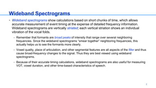 Wideband Spectrograms
• Wideband spectrograms show calculations based on short chunks of time, which allows
accurate measurement of event timing at the expense of detailed frequency information.
Wideband spectrograms are vertically striated; each vertical striation shows an individual
vibration of the vocal folds.
– Remember that formants are broad peaks of intensity that range over several neighboring
frequencies. Since the wideband spectrograms “smear together” neighboring frequencies, this
actually helps us to see the formants more clearly.
– Vowel quality, place of articulation, and other segmental features are all aspects of the filter and thus
cause broad-frequency changes to the signal. Thus they are best viewed using wideband
spectrograms.
– Because of their accurate timing calculations, wideband spectrograms are also useful for measuring
VOT, vowel duration, and other time-based characteristics of speech.
7
 