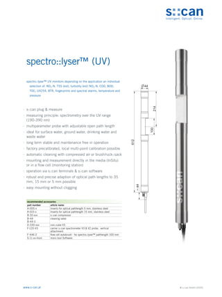 © s::can GmbH (2020)
www.s-can.at
spectro::lyser™ (UV)
∙
∙ s::can plug & measure
∙
∙ measuring principle: spectrometry over the UV range
(190-390 nm)
∙
∙ multiparameter probe with adjustable open path length
∙
∙ ideal for surface water, ground water, drinking water and
waste water
∙
∙ long term stable and maintenance free in operation
∙
∙ factory precalibrated, local multi-point calibration possible
∙
∙ automatic cleaning with compressed air or brush/ruck::sack
∙
∙ mounting and measurement directly in the media (InSitu)
or in a flow cell (monitoring station)
∙
∙ operation via s::can terminals & s::can software
∙
∙ robust and precise adaption of optical path lengths to 35
mm, 15 mm or 5 mm possible
∙
∙ easy mounting without clogging
44
612
~
44
100
214
Messgeräte Sonstige Daten
recommended accessories
part number article name
A-005-s Inserts for optical pathlength 5 mm, stainless steel
A-015-s Inserts for optical pathlength 15 mm, stainless steel
B-32-xxx s::can compressor
B-44
B-44-2
cleaning valve
D-330-xxx con::cube V3
F-120-V3 carrier s::can spectrometer V3 & V2 probe, vertical
attachment
F-446-2 flow cell autobrush - for spectro::lyser™ pathlength 100 mm
S-11-xx-moni moni::tool Software
spectro::lyser™ UV monitors depending on the application an individual
selection of: NO2-N, TSS (est), turbidity (est) NO3-N, COD, BOD,
TOC, UV254, BTX, fingerprints and spectral alarms, temperature and
pressure
 