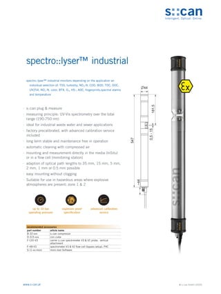 © s::can GmbH (2020)
www.s-can.at
spectro::lyser™ industrial
∙
∙ s::can plug & measure
∙
∙ measuring principle: UV-Vis spectrometry over the total
range (190-750 nm)
∙
∙ ideal for industrial waste water and sewer applications
∙
∙ factory precalibrated, with advanced calibration service
included
∙
∙ long term stable and maintenance free in operation
∙
∙ automatic cleaning with compressed air
∙
∙ mounting and measurement directly in the media (InSitu)
or in a flow cell (monitoring station)
∙
∙ adaption of optical path lengths to 35 mm, 15 mm, 5 mm,
2 mm, 1 mm or 0.5 mm possible
∙
∙ easy mounting without clogging
∙
∙ Suitable for use in hazardous areas where explosive
atmospheres are present: zone 1 & 2
547
~44
0,5
-
15
181,5
44
Messgeräte Sonstige Daten
recommended accessories
part number article name
B-32-xxx s::can compressor
D-315-xxx con::cube
F-120-V3 carrier s::can spectrometer V3 & V2 probe, vertical
attachment
F-48-V3 spectrometer V3 & V2 flow-cell (bypass setup), PVC
S-11-xx-moni moni::tool Software
spectro::lyser™ industrial monitors depending on the application an
individual selection of: TSS, turbidity, NO3-N, COD, BOD, TOC, DOC,
UV254, NO2-N, color, BTX, O3, HS-, AOC, fingerprints,spectral alarms
and temperature
 