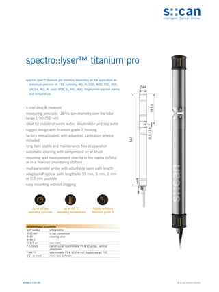 © s::can GmbH (2020)
www.s-can.at
spectro::lyser™ titanium pro
∙
∙ s::can plug & measure
∙
∙ measuring principle: UV-Vis spectrometry over the total
range (190-750 nm)
∙
∙ ideal for industrial waste water, desalination and sea water
∙
∙ rugged design with titanium grade 2 housing
∙
∙ factory precalibrated, with advanced calibration service
included
∙
∙ long term stable and maintenance free in operation
∙
∙ automatic cleaning with compressed air or brush
∙
∙ mounting and measurement directly in the media (InSitu)
or in a flow cell (monitoring station)
∙
∙ multiparameter probe with adjustable open path length
∙
∙ adaption of optical path lengths to 35 mm, 5 mm, 2 mm
or 0.5 mm possible
∙
∙ easy mounting without clogging
547
~44
0,5
-
15
181,5
44
Messgeräte Sonstige Daten
recommended accessories
part number article name
B-32-xxx s::can compressor
B-44
B-44-2
cleaning valve
D-315-xxx con::cube
F-120-V3 carrier s::can spectrometer V3 & V2 probe, vertical
attachment
F-48-V3 spectrometer V3 & V2 flow-cell (bypass setup), PVC
S-11-xx-moni moni::tool Software
spectro::lyser™ titanium pro monitors depending on the application an
individual selection of: TSS, turbidity, NO3-N, COD, BOD, TOC, DOC,
UV254, NO2-N, color, BTX, O3, HS-, AOC, fingerprints,spectral alarms
and temperature
 
