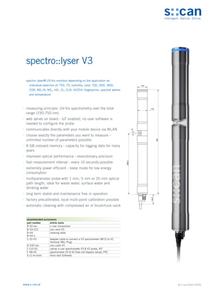 © s::can GmbH (2020)
www.s-can.at
spectro::lyser V3
	
∙ measuring principle: UV-Vis spectrometry over the total
range (190-750 nm)
	
∙ web server on board - IoT enabled, no user software is
needed to configure the probe
	
∙ communicates directly with your mobile device via WLAN
	
∙ choose exactly the parameters you want to measure –
unlimited number of parameters possible
	
∙ 8 GB onboard memory - capacity for logging data for many
years
	
∙ improved optical performance - revolutionary precision
	
∙ fast measurement interval - every 10 seconds possible
	
∙ extremely power efficient - sleep mode for low energy
consumption
	
∙ multiparameter probe with 1 mm, 5 mm or 35 mm optical
path length, ideal for waste water, surface water and
drinking water
	
∙ long term stable and maintenance free in operation
	
∙ factory precalibrated, local multi-point calibration possible
	
∙ automatic cleaning with compressed air or brush/ruck::sack
44
42
5
266,5
457
44,5
~
Messgeräte Sonstige Daten
recommended accessories
part number article name
B-32-xxx s::can compressor
B-33-012 con::nect V3
B-44
B-44-2
cleaning valve
C-32-V3 Adapter cable to connect a V3 spectrometer (M12) to V2
Terminal (MIL Plug)
D-330-xxx con::cube V3
F-110-V3 carrier s::can spectrometer V3 & V2 probe, 45°
F-48-V3 spectrometer V3 & V2 flow-cell (bypass setup), PVC
S-11-xx-moni moni::tool Software
spectro::lyser® UV-Vis monitors depending on the application an
individual selection of: TSS, TS, turbidity, color, TOC, DOC, BOD,
COD, NO3-N, NO3, HS-, O3, CLD, UV254, fingerprints, spectral alarms
and temperature
 