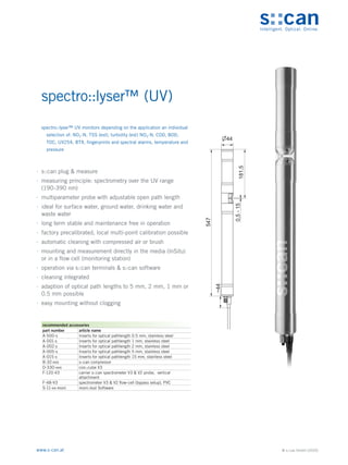 © s::can GmbH (2020)
www.s-can.at
spectro::lyser™ (UV)
∙
∙ s::can plug & measure
∙
∙ measuring principle: spectrometry over the UV range
(190-390 nm)
∙
∙ multiparameter probe with adjustable open path length
∙
∙ ideal for surface water, ground water, drinking water and
waste water
∙
∙ long term stable and maintenance free in operation
∙
∙ factory precalibrated, local multi-point calibration possible
∙
∙ automatic cleaning with compressed air or brush
∙
∙ mounting and measurement directly in the media (InSitu)
or in a flow cell (monitoring station)
∙
∙ operation via s::can terminals & s::can software
∙
∙ cleaning integrated
∙
∙ adaption of optical path lengths to 5 mm, 2 mm, 1 mm or
0.5 mm possible
∙
∙ easy mounting without clogging
547
~44
0,5
-
15
181,5
44
Messgeräte Sonstige Daten
recommended accessories
part number article name
A-500-s Inserts for optical pathlength 0.5 mm, stainless steel
A-001-s Inserts for optical pathlength 1 mm, stainless steel
A-002-s Inserts for optical pathlength 2 mm, stainless steel
A-005-s Inserts for optical pathlength 5 mm, stainless steel
A-015-s Inserts for optical pathlength 15 mm, stainless steel
B-32-xxx s::can compressor
D-330-xxx con::cube V3
F-120-V3 carrier s::can spectrometer V3 & V2 probe, vertical
attachment
F-48-V3 spectrometer V3 & V2 flow-cell (bypass setup), PVC
S-11-xx-moni moni::tool Software
spectro::lyser™ UV monitors depending on the application an individual
selection of: NO2-N, TSS (est), turbidity (est) NO3-N, COD, BOD,
TOC, UV254, BTX, fingerprints and spectral alarms, temperature and
pressure
 