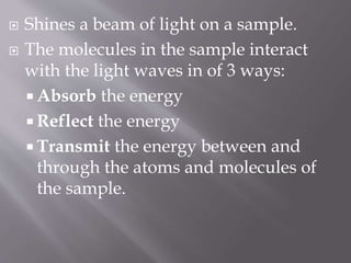  Shines a beam of light on a sample.
 The molecules in the sample interact
with the light waves in of 3 ways:
 Absorb the energy
 Reflect the energy
 Transmit the energy between and
through the atoms and molecules of
the sample.
 