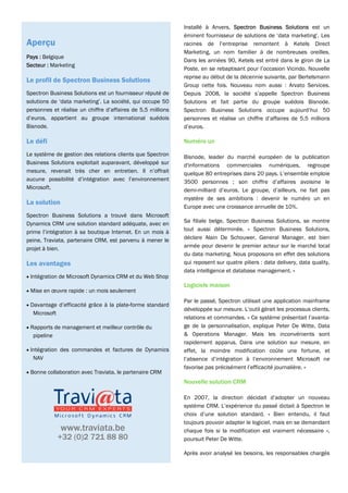 Installé à Anvers, Spectron Business Solutions est un
                                                             éminent fournisseur de solutions de ‘data marketing’. Les
Aperçu                                                       racines de l’entreprise remontent à Ketels Direct
                                                             Marketing, un nom familier à de nombreuses oreilles.
Pays : Belgique
                                                             Dans les années 90, Ketels est entré dans le giron de La
Secteur : Marketing
                                                             Poste, en se rebaptisant pour l’occasion Vicindo. Nouvelle
                                                             reprise au début de la décennie suivante, par Bertelsmann
Le profil de Spectron Business Solutions
                                                             Group cette fois. Nouveau nom aussi : Arvato Services.
Spectron Business Solutions est un fournisseur réputé de     Depuis 2008, la société s’appelle Spectron Business
solutions de ‘data marketing’. La société, qui occupe 50     Solutions et fait partie du groupe suédois Bisnode.
personnes et réalise un chiffre d’affaires de 5,5 millions   Spectron Business Solutions occupe aujourd’hui 50
d’euros, appartient au groupe international suédois          personnes et réalise un chiffre d’affaires de 5,5 millions
Bisnode.                                                     d’euros.

Le défi                                                      Numéro un

Le système de gestion des relations clients que Spectron     Bisnode, leader du marché européen de la publication
Business Solutions exploitait auparavant, développé sur      d'informations commerciales numériques, regroupe
mesure, revenait très cher en entretien. Il n’offrait        quelque 80 entreprises dans 20 pays. L’ensemble emploie
aucune possibilité d’intégration avec l’environnement        3500 personnes ; son chiffre d’affaires avoisine le
Microsoft.                                                   demi-milliard d’euros. Le groupe, d’ailleurs, ne fait pas
                                                             mystère de ses ambitions : devenir le numéro un en
La solution
                                                             Europe avec une croissance annuelle de 10%.
Spectron Business Solutions a trouvé dans Microsoft
Dynamics CRM une solution standard adéquate, avec en         Sa filiale belge, Spectron Business Solutions, se montre
prime l’intégration à sa boutique Internet. En un mois à     tout aussi déterminée. « Spectron Business Solutions,
peine, Traviata, partenaire CRM, est parvenu à mener le      déclare Alain De Schouwer, General Manager, est bien
projet à bien.                                               armée pour devenir le premier acteur sur le marché local
                                                             du data marketing. Nous proposons en effet des solutions
Les avantages                                                qui reposent sur quatre piliers : data delivery, data quality,
                                                             data intelligence et database management. »
• Intégration de Microsoft Dynamics CRM et du Web Shop
                                                             Logiciels maison
• Mise en œuvre rapide : un mois seulement
                                                             Par le passé, Spectron utilisait une application mainframe
• Davantage d’efficacité grâce à la plate-forme standard
                                                             développée sur mesure. L’outil gérait les processus clients,
  Microsoft
                                                             relations et commandes. « Ce système présentait l’avanta-
• Rapports de management et meilleur contrôle du             ge de la personnalisation, explique Peter De Witte, Data
  pipeline                                                   & Operations Manager. Mais les inconvénients sont
                                                             rapidement apparus. Dans une solution sur mesure, en
• Intégration des commandes et factures de Dynamics          effet, la moindre modification coûte une fortune, et
  NAV                                                        l’absence d’intégration à l’environnement Microsoft ne
                                                             favorise pas précisément l’efficacité journalière. »
• Bonne collaboration avec Traviata, le partenaire CRM
                                                             Nouvelle solution CRM

                                                             En 2007, la direction décidait d’adopter un nouveau
                                                             système CRM. L’expérience du passé dictait à Spectron le
                                                             choix d’une solution standard. « Bien entendu, il faut
                                                             toujours pouvoir adapter le logiciel, mais en se demandant
              www.traviata.be                                chaque fois si la modification est vraiment nécessaire »,
              +32 (0)2 721 88 80                             poursuit Peter De Witte.

                                                             Après avoir analysé les besoins, les responsables chargés
 