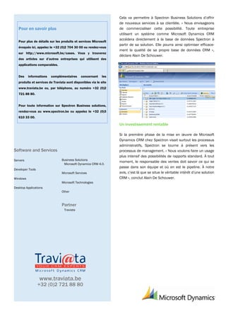 Cela va permettre à Spectron Business Solutions d’offrir
                                                                   de nouveaux services à sa clientèle. « Nous envisageons
   Pour en savoir plus                                             de commercialiser cette possibilité. Toute entreprise
                                                                   utilisant un système comme Microsoft Dynamics CRM
                                                                   accédera directement à la base de données Spectron à
   Pour plus de détails sur les produits et services Microsoft
                                                                   partir de sa solution. Elle pourra ainsi optimiser efficace-
   évoqués ici, appelez le +32 (0)2 704 30 00 ou rendez-vous
                                                                   ment la qualité de sa propre base de données CRM »,
   sur http://www.microsoft.be/cases. Vous y trouverez
                                                                   déclare Alain De Schouwer.
   des articles sur d’autres entreprises qui utilisent des
   applications comparables.


   Des    informations   complémentaires      concernant    les
   produits et services de Traviata sont disponibles via le site
   www.traviata.be ou, par téléphone, au numéro +32 (0)2
   721 88 80.


   Pour toute information sur Spectron Business solutions,
   rendez-vous au www.spectron.be ou appelez le +32 (0)3
   610 33 00.

                                                                   Un investissement rentable

                                                                   Si la première phase de la mise en œuvre de Microsoft
                                                                   Dynamics CRM chez Spectron visait surtout les processus
                                                                   administratifs, Spectron se tourne à présent vers les
Software and Services                                              processus de management. « Nous voulons faire un usage
                                                                   plus intensif des possibilités de rapports standard. À tout
Servers                          Business Solutions
                                                                   moment, le responsable des ventes doit savoir ce qui se
                                  Microsoft Dynamics CRM 4.0.
                                                                   passe dans son équipe et où en est le pipeline. À notre
Developer Tools
                                 Microsoft Services                avis, c’est là que se situe le véritable intérêt d’une solution
Windows                                                            CRM », conclut Alain De Schouwer.
                                 Microsoft Technologies
Desktop Applications
                                 Other



                                 Partner
                                  Traviata




                  www.traviata.be
                  +32 (0)2 721 88 80
 