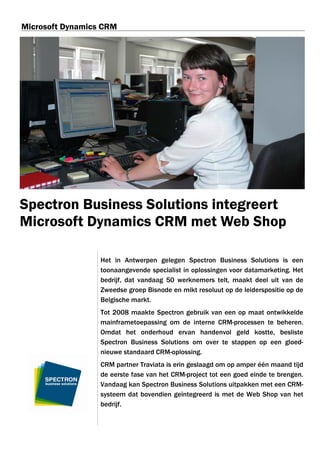 Microsoft Dynamics CRM




Spectron Business Solutions integreert
Microsoft Dynamics CRM met Web Shop

                  Het in Antwerpen gelegen Spectron Business Solutions is een
                  toonaangevende specialist in oplossingen voor datamarketing. Het
                  bedrijf, dat vandaag 50 werknemers telt, maakt deel uit van de
                  Zweedse groep Bisnode en mikt resoluut op de leiderspositie op de
                  Belgische markt.
                  Tot 2008 maakte Spectron gebruik van een op maat ontwikkelde
                  mainframetoepassing om de interne CRM-processen te beheren.
                  Omdat het onderhoud ervan handenvol geld kostte, besliste
                  Spectron Business Solutions om over te stappen op een gloed-
                  nieuwe standaard CRM-oplossing.
                  CRM partner Traviata is erin geslaagd om op amper één maand tijd
                  de eerste fase van het CRM-project tot een goed einde te brengen.
                  Vandaag kan Spectron Business Solutions uitpakken met een CRM-
                  systeem dat bovendien geïntegreerd is met de Web Shop van het
                  bedrijf.
 