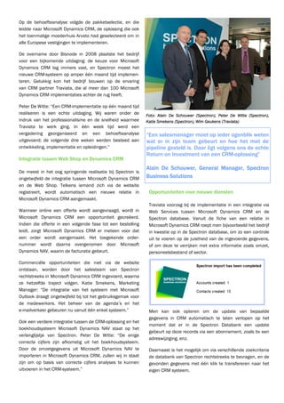 Op de behoefteanalyse volgde de pakketselectie, en die
leidde naar Microsoft Dynamics CRM, de oplossing die ook
het toenmalige moederhuis Arvato had geselecteerd om in
alle Europese vestigingen te implementeren.

De overname door Bisnode in 2008 plaatste het bedrijf
voor een bijkomende uitdaging: de keuze voor Microsoft
Dynamics CRM lag immers vast, en Spectron moest het
nieuwe CRM-systeem op amper één maand tijd implemen-
teren. Gelukkig kon het bedrijf bouwen op de ervaring
van CRM partner Traviata, die al meer dan 100 Microsoft
Dynamics CRM implementaties achter de rug heeft.

Peter De Witte: “Een CRM-implementatie op één maand tijd
realiseren is een echte uitdaging. Wij waren onder de        Foto: Alain De Schouwer (Spectron), Peter De Witte (Spectron),
indruk van het professionalisme en de snelheid waarmee       Katie Smekens (Spectron), Wim Geukens (Traviata)
Traviata te werk ging. In één week tijd werd een
vergadering georganiseerd en een behoefteanalyse             “Een salesmanager moet op ieder ogenblik weten
uitgevoerd; de volgende drie weken werden besteed aan        wat er in zijn team gebeurt en hoe het met de
ontwikkeling, implementatie en opleidingen.”                 pipeline gesteld is. Daar ligt volgens ons de echte
                                                             Return on Investment van een CRM-oplossing”
Integratie tussen Web Shop en Dynamics CRM
                                                             Alain De Schouwer, General Manager, Spectron
De meest in het oog springende realisatie bij Spectron is
ongetwijfeld de integratie tussen Microsoft Dynamics CRM     Business Solutions
en de Web Shop. Telkens iemand zich via de website
registreert, wordt automatisch een nieuwe relatie in          Opportuniteiten voor nieuwe diensten
Microsoft Dynamics CRM aangemaakt.
                                                              Traviata voorzag bij de implementatie in een integratie via
Wanneer online een offerte wordt aangevraagd, wordt in        Web Services tussen Microsoft Dynamics CRM en de
Microsoft Dynamics CRM een opportuniteit gecreëerd.           Spectron database. Vanuit de fiche van een relatie in
Indien die offerte in een volgende fase tot een bestelling    Microsoft Dynamics CRM roept men bijvoorbeeld het bedrijf
leidt, zorgt Microsoft Dynamics CRM er meteen voor dat        in kwestie op in de Spectron database, om zo een controle
een order wordt aangemaakt. Het toegekende order-             uit te voeren op de juistheid van de ingevoerde gegevens,
nummer wordt daarna overgenomen door Microsoft                of om deze te verrijken met extra informatie zoals omzet,
Dynamics NAV, waarin de facturatie gebeurt.                   personeelsbestand of sector.

Commerciële opportuniteiten die niet via de website
ontstaan, worden door het salesteam van Spectron
rechtstreeks in Microsoft Dynamics CRM ingevoerd, waarna
ze hetzelfde traject volgen. Katie Smekens, Marketing
Manager: “De integratie van het systeem met Microsoft
Outlook draagt ongetwijfeld bij tot het gebruiksgemak voor
de medewerkers. Het beheer van de agenda’s en het
e-mailverkeer gebeuren nu vanuit één enkel systeem.”          Men kan ook opteren om de update van bepaalde
                                                              gegevens in CRM automatisch te laten verlopen op het
Ook een verdere integratie tussen de CRM-oplossing en het
                                                              moment dat er in de Spectron Databank een update
boekhoudsysteem Microsoft Dynamics NAV staat op het
                                                              gebeurt op deze records via een abonnement, zoals bv een
verlanglijstje van Spectron. Peter De Witte: “De enige
                                                              adreswijziging, enz.
correcte cijfers zijn afkomstig uit het boekhoudsysteem.
Door de omzetgegevens uit Microsoft Dynamics NAV te           Daarnaast is het mogelijk om via verschillende zoekcriteria
importeren in Microsoft Dynamics CRM, zullen wij in staat     de databank van Spectron rechtstreeks te bevragen, en de
zijn om op basis van correcte cijfers analyses te kunnen      gevonden gegevens met één klik te transfereren naar het
uitvoeren in het CRM-systeem.”                                eigen CRM systeem.
 
