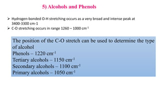 5) Alcohols and Phenols
 Hydrogen-bonded O-H stretching occurs as a very broad and intense peak at
3400-3300 cm-1
 C-O stretching occurs in range 1260 – 1000 cm-1
The position of the C-O stretch can be used to determine the type
of alcohol
Phenols – 1220 cm-1
Tertiary alcohols – 1150 cm-1
Secondary alcohols – 1100 cm-1
Primary alcohols – 1050 cm-1
 