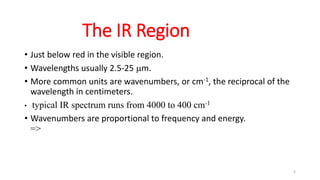 5
The IR Region
• Just below red in the visible region.
• Wavelengths usually 2.5-25 mm.
• More common units are wavenumbers, or cm-1, the reciprocal of the
wavelength in centimeters.
• typical IR spectrum runs from 4000 to 400 cm-1
• Wavenumbers are proportional to frequency and energy.
=>
 
