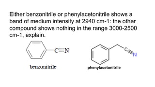 Either benzonitrile or phenylacetonitrile shows a
band of medium intensity at 2940 cm-1: the other
compound shows nothing in the range 3000-2500
cm-1, explain.
phenylacetonitrile
 