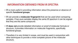 INFORMATION OBTAINED FROM IR SPECTRA
• IR is most useful in providing information about the presence or absence of
specific functional groups.
• IR can provide a molecular fingerprint that can be used when comparing
samples. If two pure samples display the same IR spectrum it can be argued
that they are the same compound.
• IR does not provide detailed information or proof of molecular formula or
structure. It provides information on molecular fragments, specifically
functional groups.
• Therefore it is very limited in scope, and must be used in conjunction with
other techniques to provide a more complete picture of the molecular
structure.
 