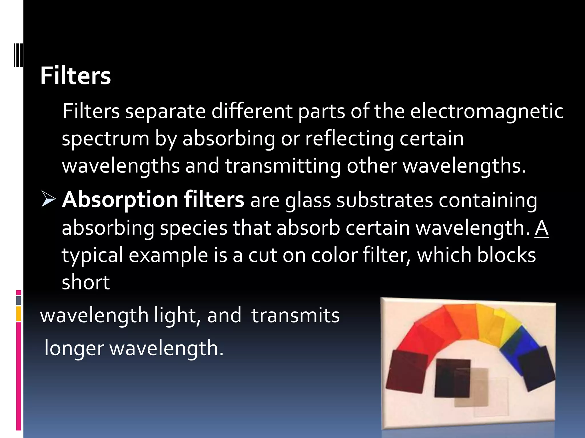 Filters
Filters separate different parts of the electromagnetic
spectrum by absorbing or reflecting certain
wavelengths and transmitting other wavelengths.
 Absorption filters are glass substrates containing
absorbing species that absorb certain wavelength. A
typical example is a cut on color filter, which blocks
short
wavelength light, and transmits
longer wavelength.
 