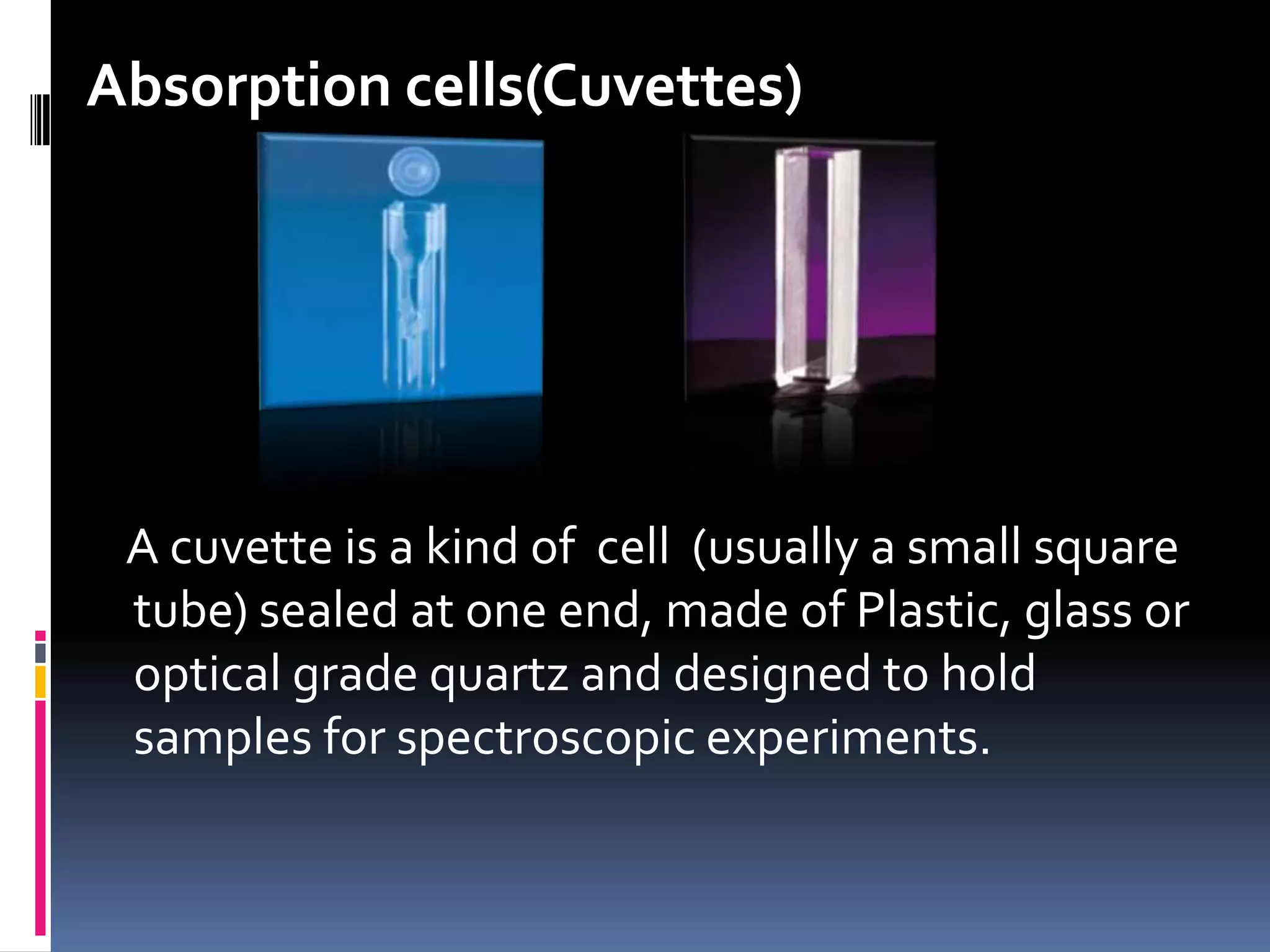 Absorption cells(Cuvettes)
A cuvette is a kind of cell (usually a small square
tube) sealed at one end, made of Plastic, glass or
optical grade quartz and designed to hold
samples for spectroscopic experiments.
 