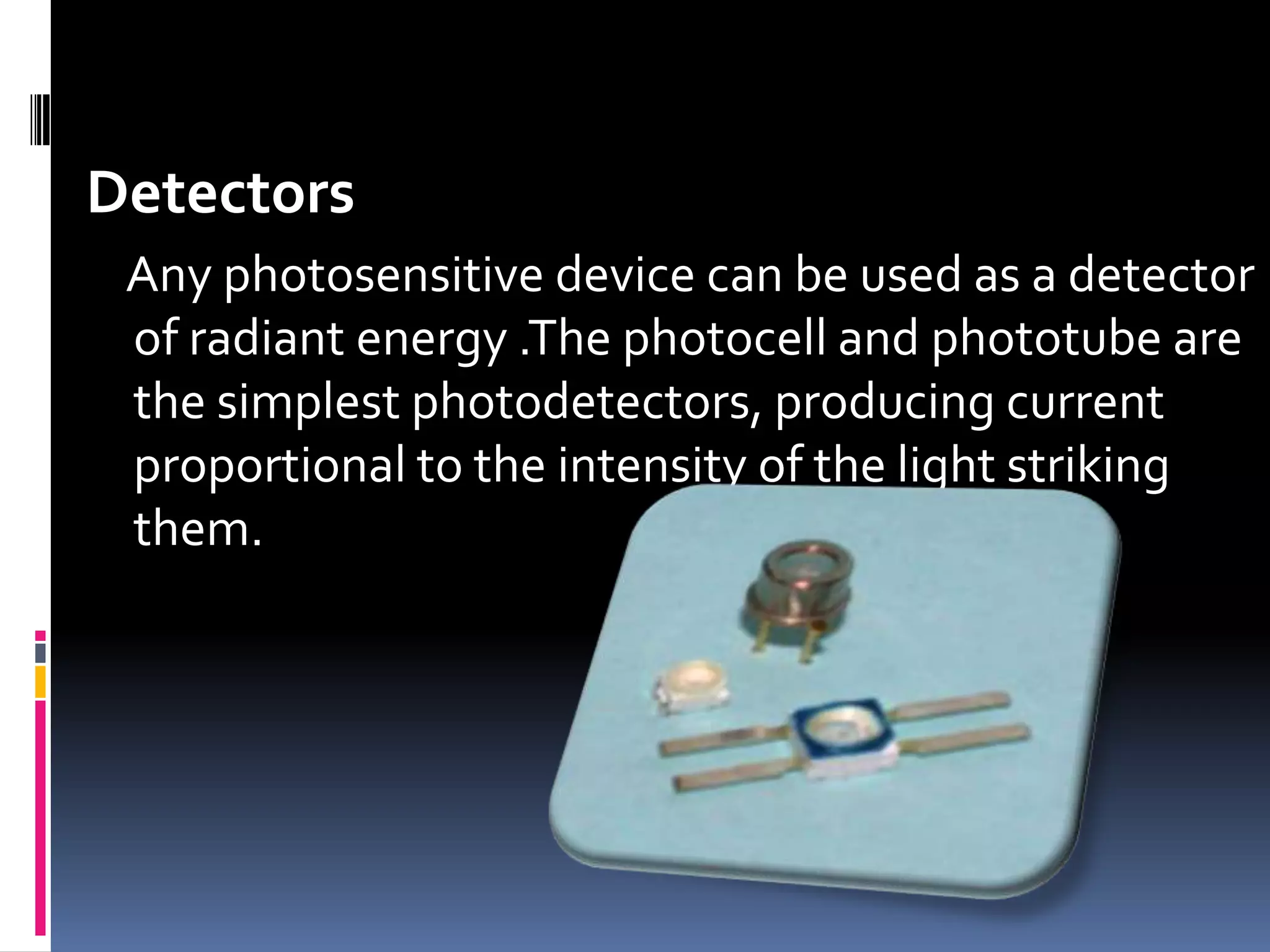 Detectors
Any photosensitive device can be used as a detector
of radiant energy .The photocell and phototube are
the simplest photodetectors, producing current
proportional to the intensity of the light striking
them.
 