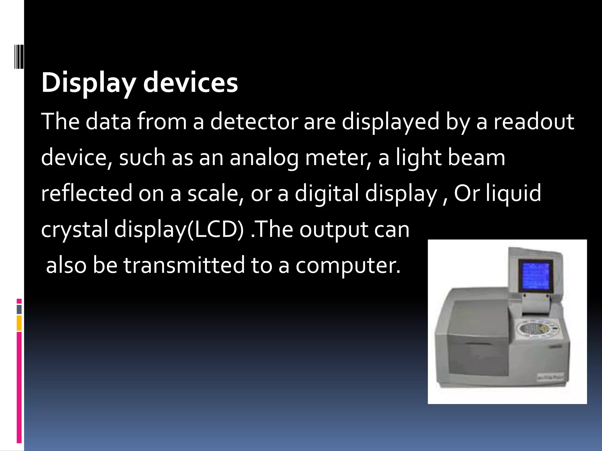 Display devices
The data from a detector are displayed by a readout
device, such as an analog meter, a light beam
reflected on a scale, or a digital display , Or liquid
crystal display(LCD) .The output can
also be transmitted to a computer.
 