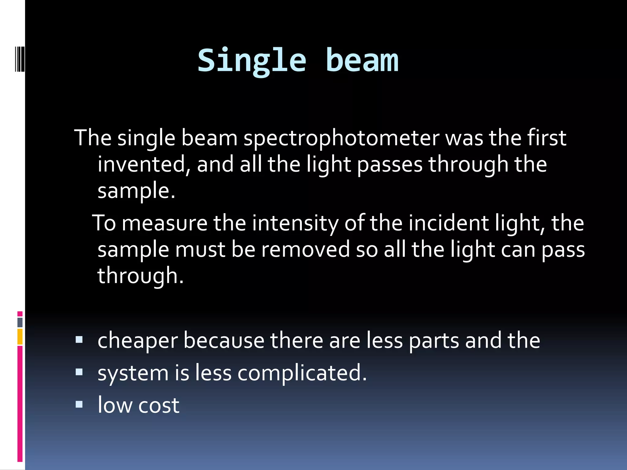 Single beam
The single beam spectrophotometer was the first
invented, and all the light passes through the
sample.
To measure the intensity of the incident light, the
sample must be removed so all the light can pass
through.
 cheaper because there are less parts and the
 system is less complicated.
 low cost
 
