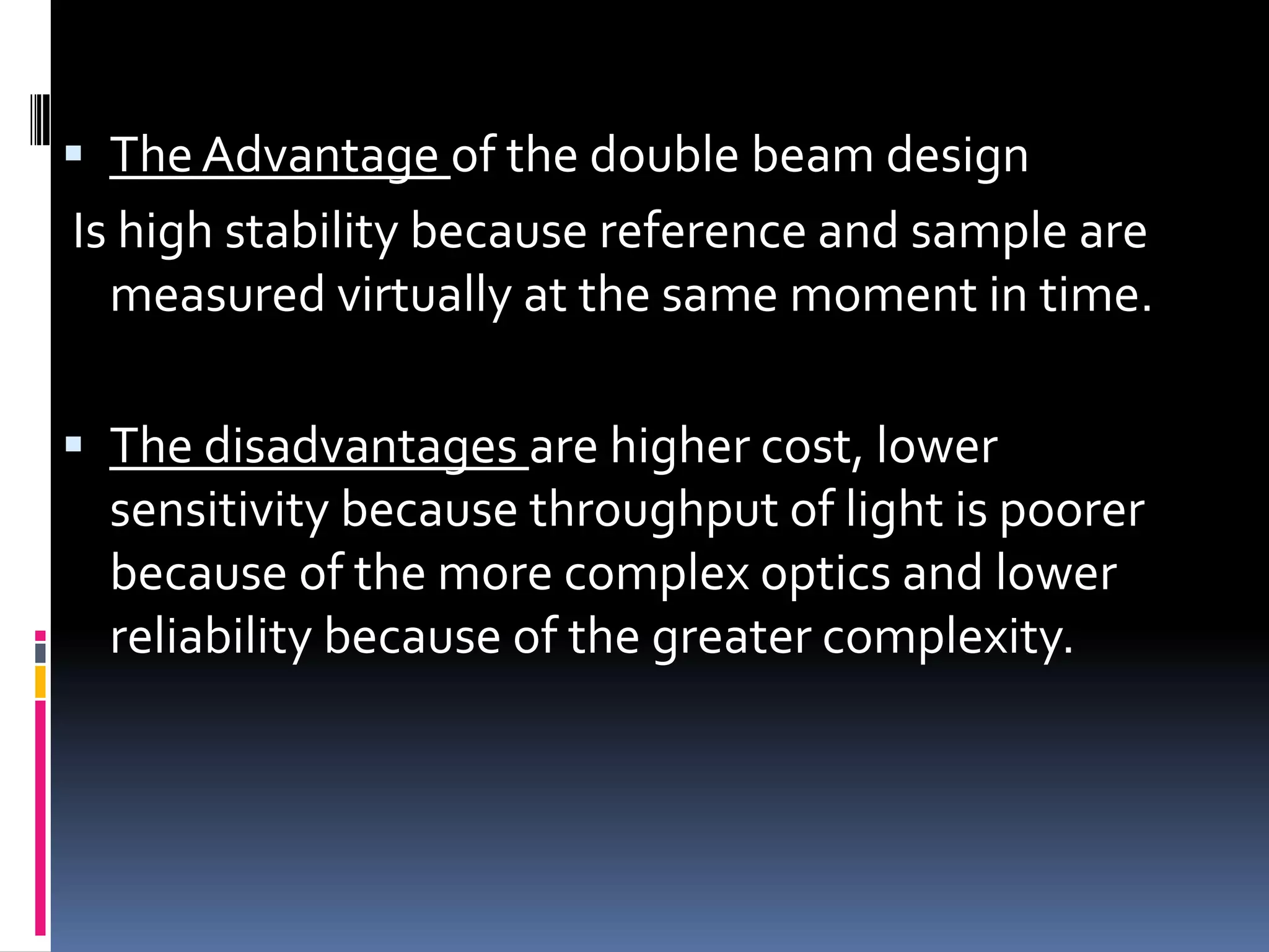  The Advantage of the double beam design
Is high stability because reference and sample are
measured virtually at the same moment in time.
 The disadvantages are higher cost, lower
sensitivity because throughput of light is poorer
because of the more complex optics and lower
reliability because of the greater complexity.
 
