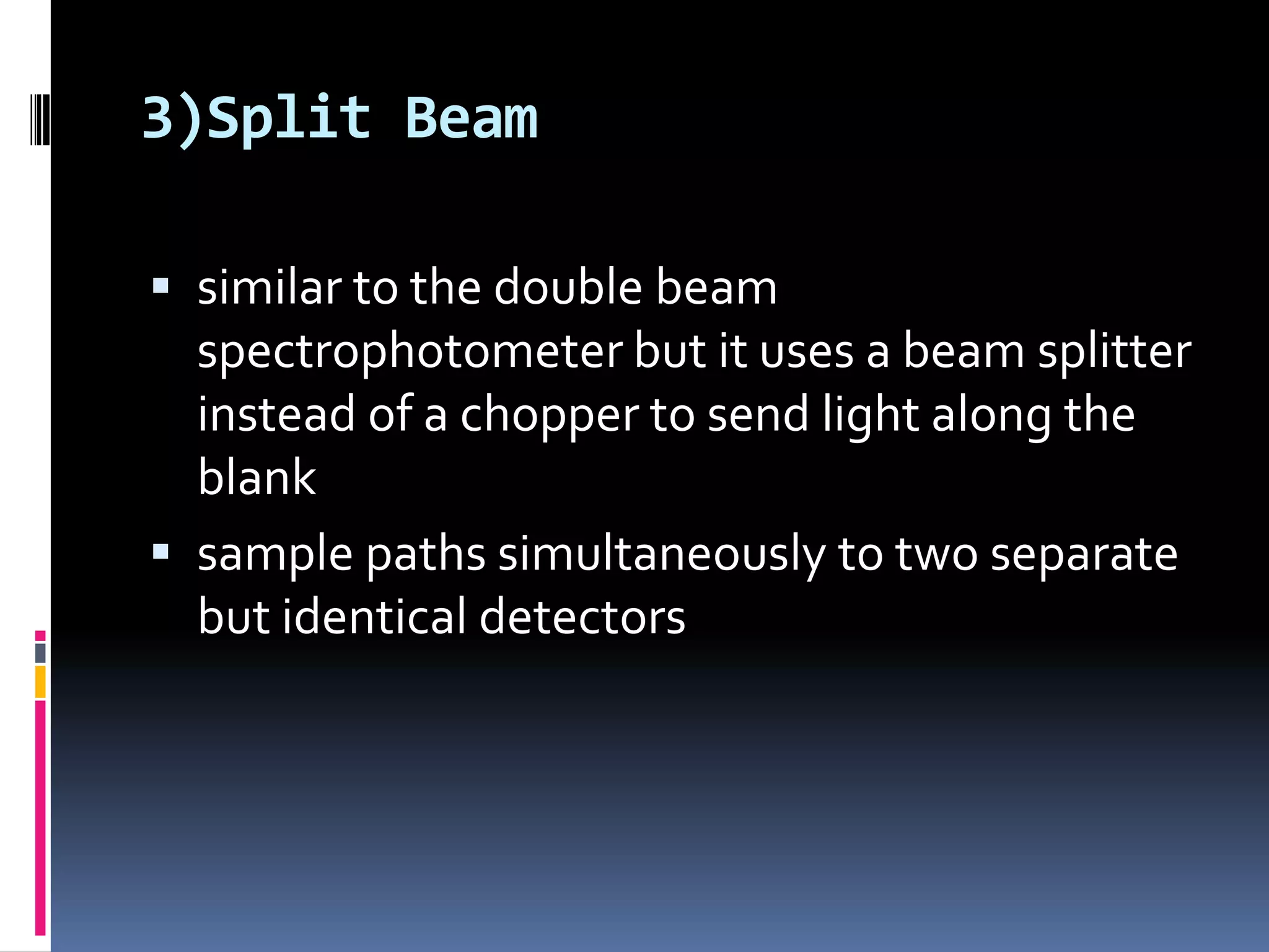 3)Split Beam
 similar to the double beam
spectrophotometer but it uses a beam splitter
instead of a chopper to send light along the
blank
 sample paths simultaneously to two separate
but identical detectors
 