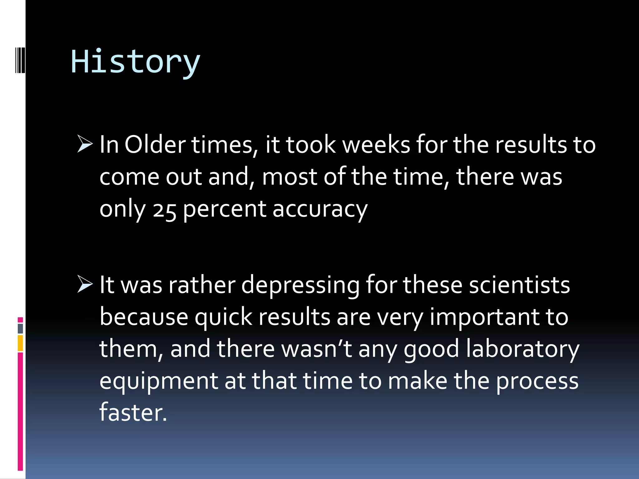 History
 In Older times, it took weeks for the results to
come out and, most of the time, there was
only 25 percent accuracy
 It was rather depressing for these scientists
because quick results are very important to
them, and there wasn’t any good laboratory
equipment at that time to make the process
faster.
 