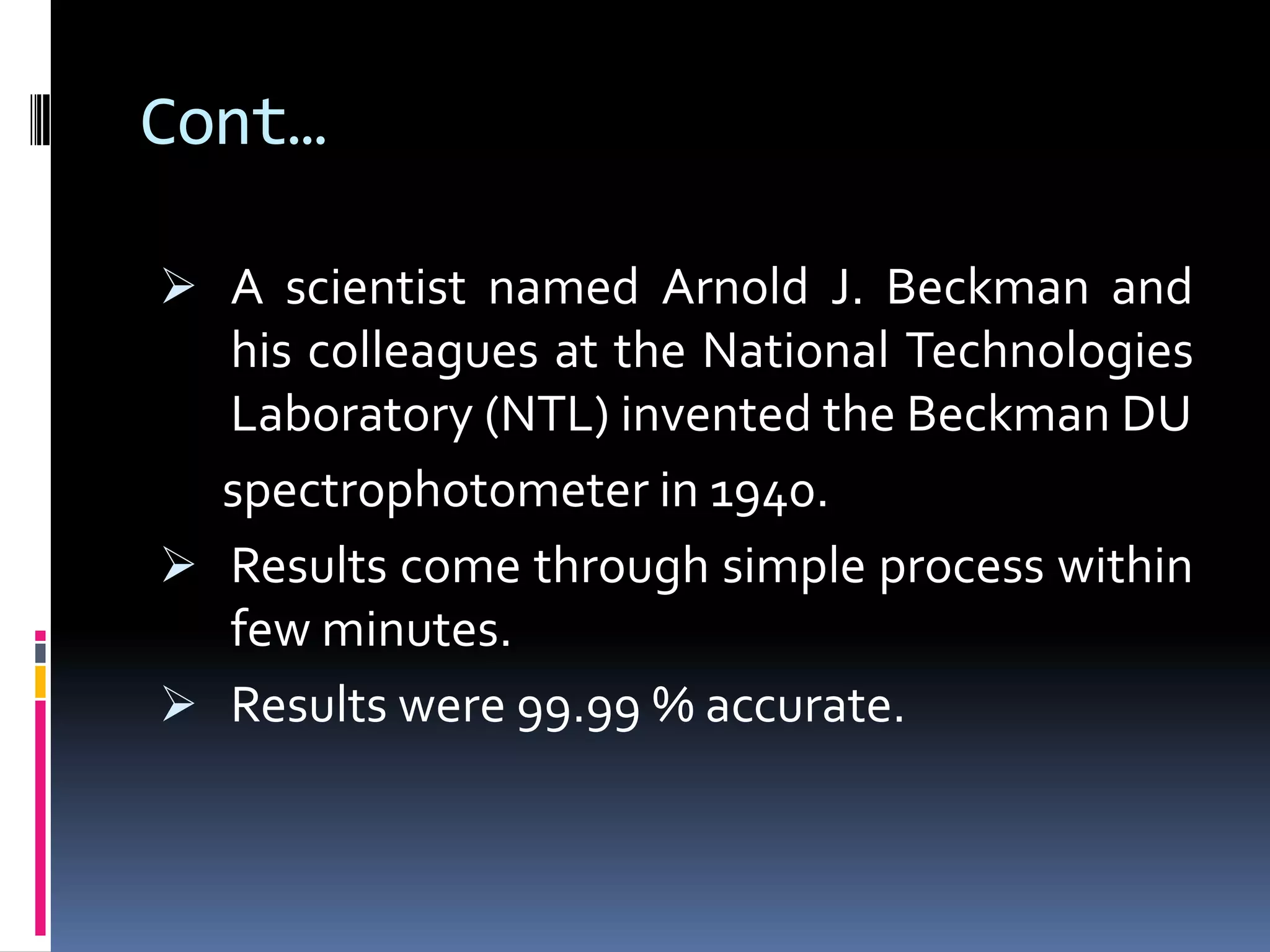 Cont…
 A scientist named Arnold J. Beckman and
his colleagues at the National Technologies
Laboratory (NTL) invented the Beckman DU
spectrophotometer in 1940.
 Results come through simple process within
few minutes.
 Results were 99.99 % accurate.
 