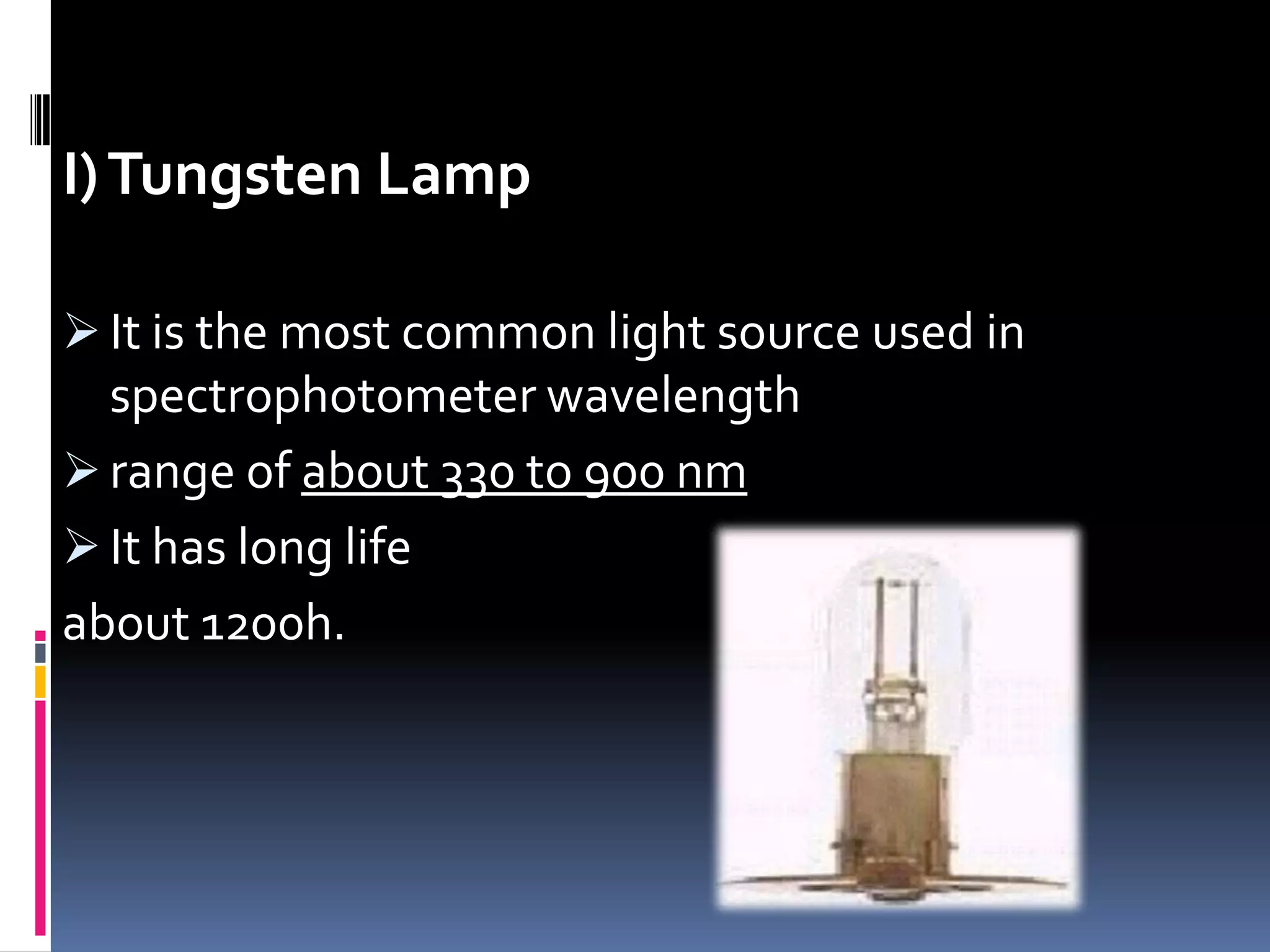 I)Tungsten Lamp
 It is the most common light source used in
spectrophotometer wavelength
 range of about 330 to 900 nm
 It has long life
about 1200h.
 
