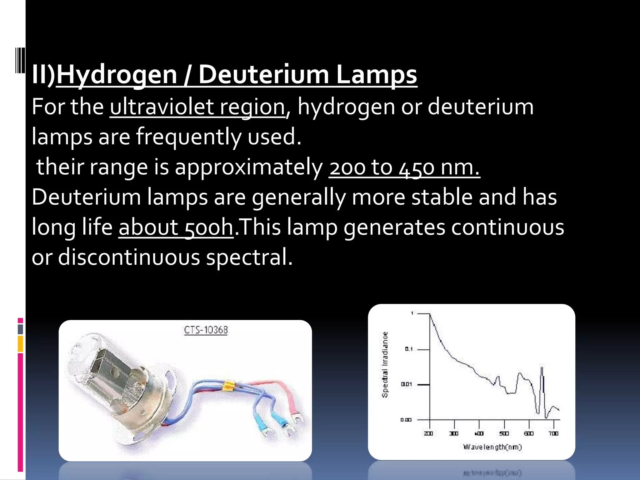 II)Hydrogen / Deuterium Lamps
For the ultraviolet region, hydrogen or deuterium
lamps are frequently used.
their range is approximately 200 to 450 nm.
Deuterium lamps are generally more stable and has
long life about 500h.This lamp generates continuous
or discontinuous spectral.
 
