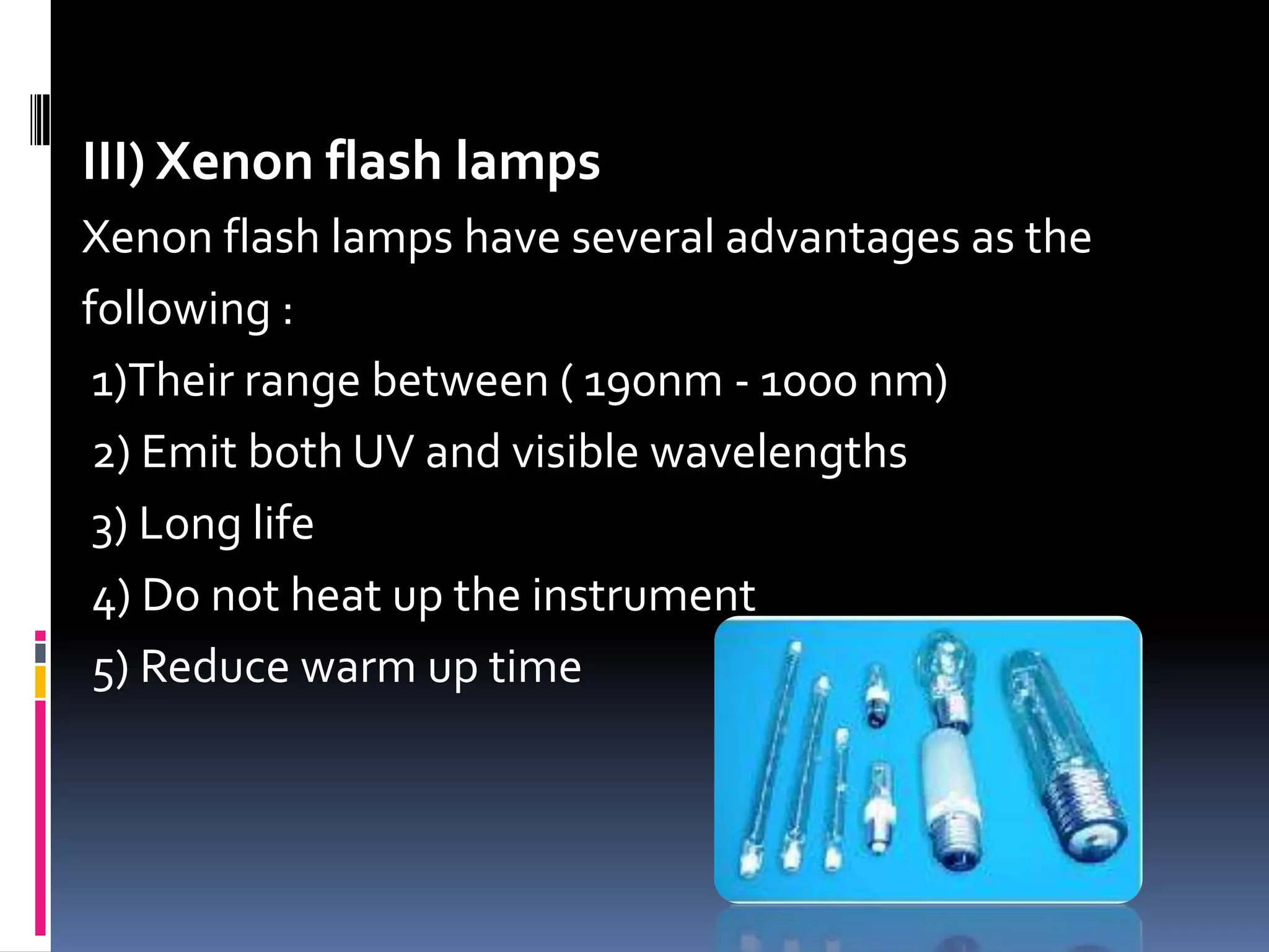 III) Xenon flash lamps
Xenon flash lamps have several advantages as the
following :
1)Their range between ( 190nm - 1000 nm)
2) Emit both UV and visible wavelengths
3) Long life
4) Do not heat up the instrument
5) Reduce warm up time
 