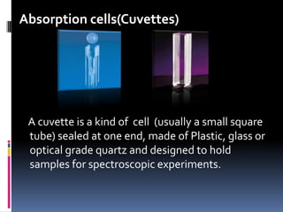 Absorption cells(Cuvettes)
A cuvette is a kind of cell (usually a small square
tube) sealed at one end, made of Plastic, glass or
optical grade quartz and designed to hold
samples for spectroscopic experiments.
 