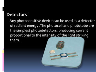 Detectors
Any photosensitive device can be used as a detector
of radiant energy .The photocell and phototube are
the simplest photodetectors, producing current
proportional to the intensity of the light striking
them.
 