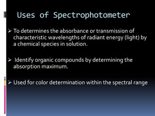 Uses of Spectrophotometer
 To determines the absorbance or transmission of
characteristic wavelengths of radiant energy (light) by
a chemical species in solution.
 Identify organic compounds by determining the
absorption maximum.
 Used for color determination within the spectral range
 