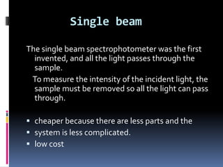 Single beam
The single beam spectrophotometer was the first
invented, and all the light passes through the
sample.
To measure the intensity of the incident light, the
sample must be removed so all the light can pass
through.
 cheaper because there are less parts and the
 system is less complicated.
 low cost
 