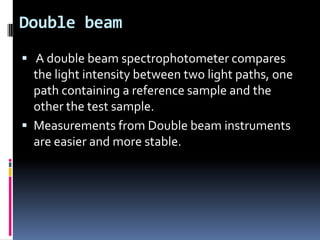 Double beam
 A double beam spectrophotometer compares
the light intensity between two light paths, one
path containing a reference sample and the
other the test sample.
 Measurements from Double beam instruments
are easier and more stable.
 