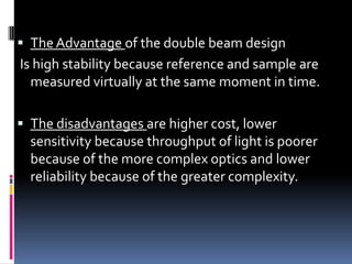  The Advantage of the double beam design
Is high stability because reference and sample are
measured virtually at the same moment in time.
 The disadvantages are higher cost, lower
sensitivity because throughput of light is poorer
because of the more complex optics and lower
reliability because of the greater complexity.
 