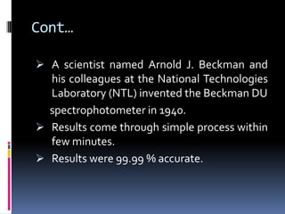 Cont…
 A scientist named Arnold J. Beckman and
his colleagues at the National Technologies
Laboratory (NTL) invented the Beckman DU
spectrophotometer in 1940.
 Results come through simple process within
few minutes.
 Results were 99.99 % accurate.
 