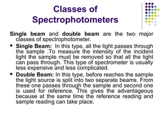 Classes of
Spectrophotometers
Single beam and double beam are the two major
classes of spectrophotometer.
 Single Beam: In this type, all the light passes through
the sample .To measure the intensity of the incident
light the sample must be removed so that all the light
can pass through. This type of spectrometer is usually
less expensive and less complicated.
 Double Beam: In this type, before reaches the sample
the light source is split into two separate beams. From
these one passes through the sample and second one
is used for reference. This gives the advantageous
because at the same time the reference reading and
sample reading can take place.

 