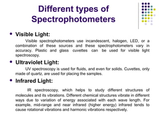 Different types of
Spectrophotometers


Visible Light:
Visible spectrophotometers use incandescent, halogen, LED, or a
combination of these sources and these spectrophotometers vary in
accuracy. Plastic and glass cuvettes can be used for visible light
spectroscopy.



Ultraviolet Light:
UV spectroscopy is used for fluids, and even for solids. Cuvettes, only
made of quartz, are used for placing the samples.



Infrared Light:
IR spectroscopy, which helps to study different structures of
molecules and its vibrations. Different chemical structures vibrate in different
ways due to variation of energy associated with each wave length. For
example, mid-range and near infrared (higher energy) infrared tends to
cause rotational vibrations and harmonic vibrations respectively.

 